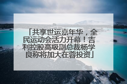 共享世运嘉年华，全民运动会活力开幕！吉利控股高级副总裁杨学良称将加大在蓉投资
