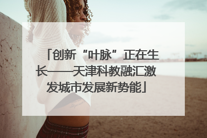 创新“叶脉”正在生长——天津科教融汇激发城市发展新势能