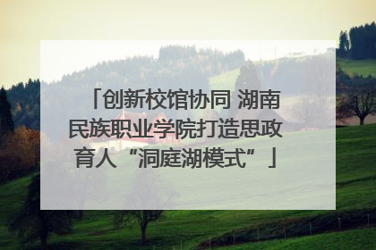 创新校馆协同 湖南民族职业学院打造思政育人“洞庭湖模式”