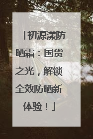 初源漾防晒霜：国货之光，解锁全效防晒新体验！