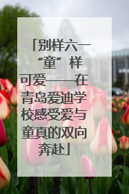别样六一 “童”样可爱——在青岛爱迪学校感受爱与童真的双向奔赴