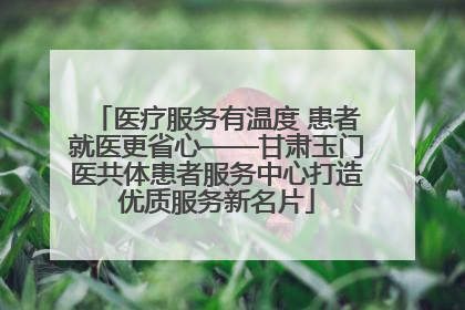 医疗服务有温度 患者就医更省心——甘肃玉门医共体患者服务中心打造优质服务新名片