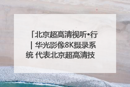 北京超高清视听•行｜华光影像8K摄录系统 代表北京超高清技术站上国家舞台