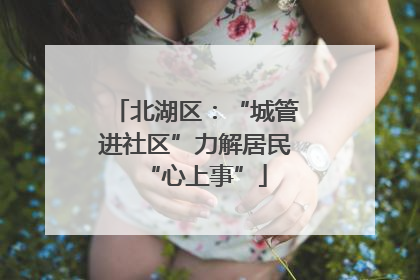 北湖区：“城管进社区”力解居民“心上事”