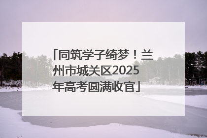 同筑学子绮梦！兰州市城关区2025年高考圆满收官
