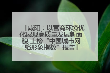 咸阳：以营商环境优化展现高质量发展新面貌 上榜“中国城市网络形象指数”报告