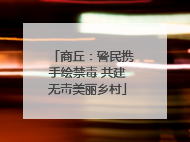 商丘：警民携手绘禁毒 共建无毒美丽乡村
