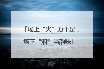 场上“火”力十足，场下“湘”当韵味