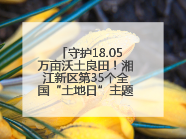 守护18.05万亩沃土良田！湘江新区第35个全国“土地日”主题宣传活动看点多