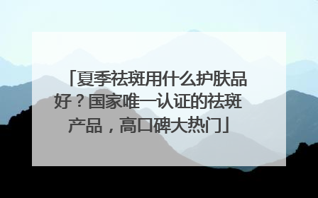 夏季祛斑用什么护肤品好？国家唯一认证的祛斑产品，高口碑大热门