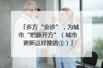 多方“会诊”，为城市“把脉开方”（城市更新这样推进①）