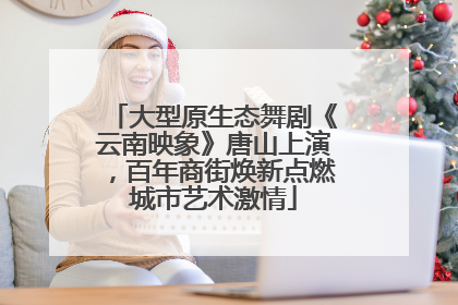 大型原生态舞剧《云南映象》唐山上演，百年商街焕新点燃城市艺术激情