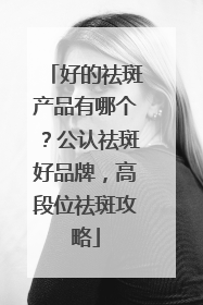 好的祛斑产品有哪个？公认祛斑好品牌，高段位祛斑攻略