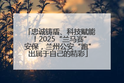 忠诚铸盾、科技赋能！2025“兰马赛”安保，兰州公安“跑”出属于自己的精彩