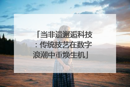 当非遗邂逅科技：传统技艺在数字浪潮中重焕生机