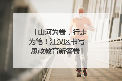 山河为卷，行走为笔！江汉区书写思政教育新答卷