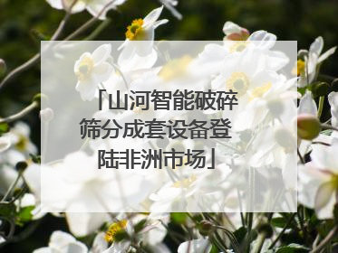 山河智能破碎筛分成套设备登陆非洲市场