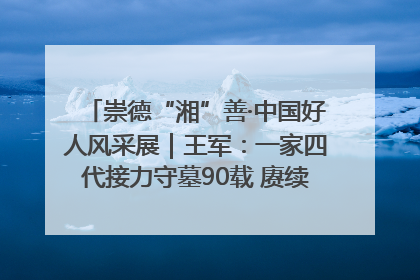 崇德“湘”善·中国好人风采展｜王军：一家四代接力守墓90载 赓续红色血脉践初心