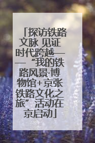 探访铁路文脉 见证时代跨越——“我的铁路风景·博物馆+京张铁路文化之旅”活动在京启动