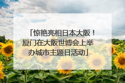 惊艳亮相日本大阪！厦门在大阪世博会上举办城市主题日活动