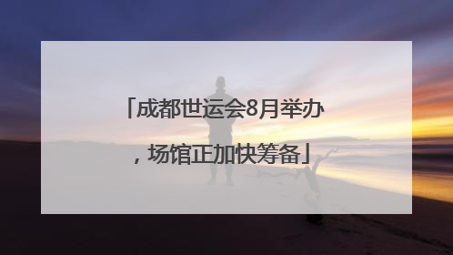 成都世运会8月举办，场馆正加快筹备