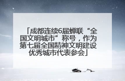 成都连续6届蝉联“全国文明城市”称号，作为第七届全国精神文明建设优秀城市代表参会
