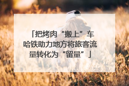 把烤肉“搬上”车 哈铁助力地方将旅客流量转化为“留量”