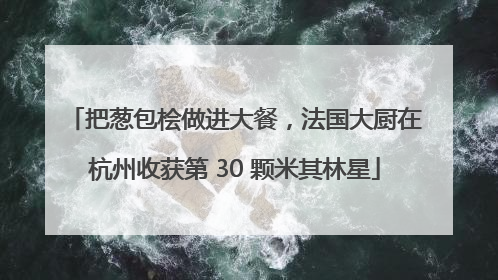 把葱包桧做进大餐，法国大厨在杭州收获第 30 颗米其林星