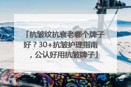 抗皱纹抗衰老哪个牌子好？30+抗皱护理指南，公认好用抗皱牌子