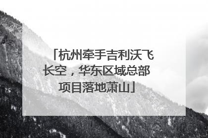 杭州牵手吉利沃飞长空，华东区域总部项目落地萧山