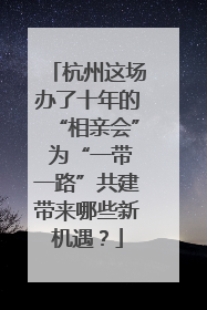 杭州这场办了十年的“相亲会” 为“一带一路”共建带来哪些新机遇？