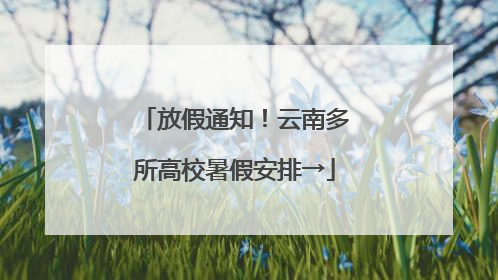 放假通知！云南多所高校暑假安排→