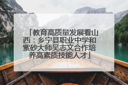 教育高质量发展看山西：乡宁县职业中学和紫砂大师吴志文合作培养高素质技能人才