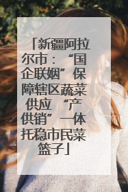 新疆阿拉尔市：“国企联姻”保障辖区蔬菜供应 “产供销”一体托稳市民菜篮子