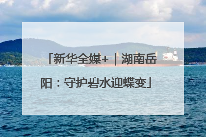新华全媒+｜湖南岳阳：守护碧水迎蝶变