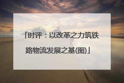 时评：以改革之力筑铁路物流发展之基(图)