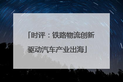 时评：铁路物流创新驱动汽车产业出海