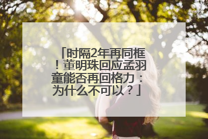时隔2年再同框！董明珠回应孟羽童能否再回格力：为什么不可以？