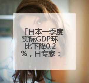 日本一季度实际GDP环比下降0.2%，日专家：预计下行压力将持续存在