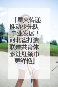 星火传递推动少先队事业发展！河北省打造联建共育体系让红领巾更鲜艳