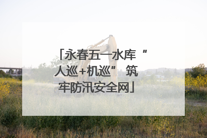 永春五一水库“人巡+机巡” 筑牢防汛安全网