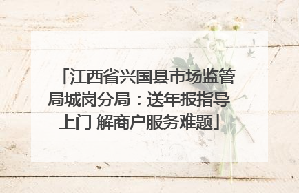 江西省兴国县市场监管局城岗分局：送年报指导上门 解商户服务难题