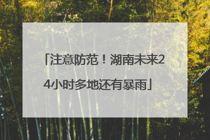 注意防范！湖南未来24小时多地还有暴雨
