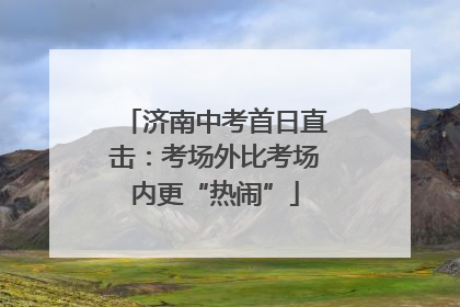 济南中考首日直击：考场外比考场内更“热闹”