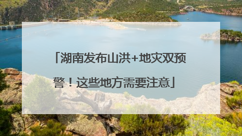 湖南发布山洪+地灾双预警！这些地方需要注意