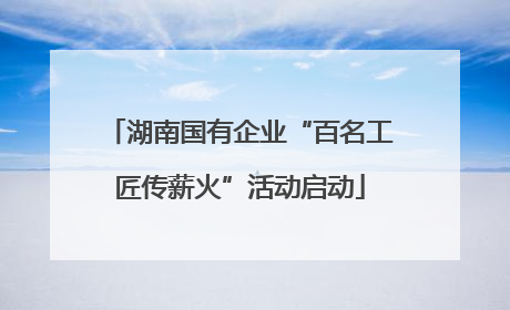 湖南国有企业“百名工匠传薪火”活动启动