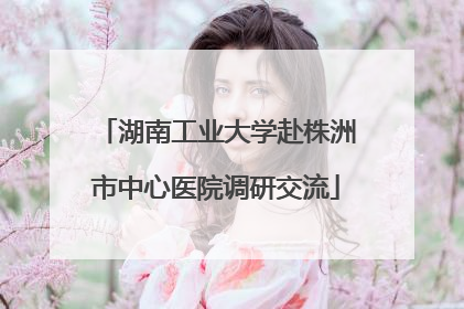 湖南工业大学赴株洲市中心医院调研交流
