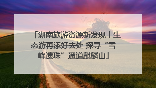 湖南旅游资源新发现丨生态游再添好去处 探寻“雪峰遗珠”通道麒麟山
