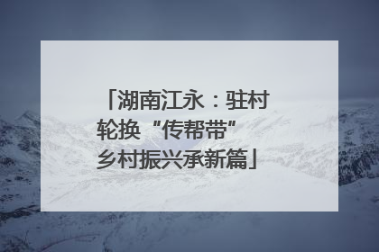 湖南江永：驻村轮换“传帮带” 乡村振兴承新篇