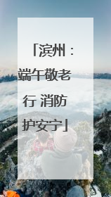 滨州：端午敬老行 消防护安宁